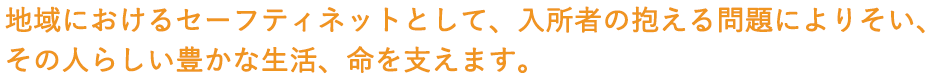 地域におけるセーフティネットとして、入居者の抱える問題によりそいその人らしい豊かな生活、命を支えます。