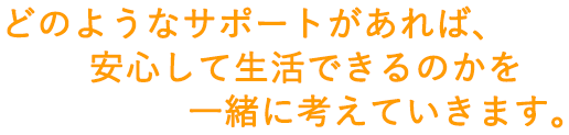 どのようなサポートがあれば、安心して生活できるのかを一緒に考えていきます。