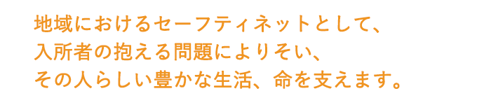 地域におけるセーフティネットとして、入居者の抱える問題によりそいその人らしい豊かな生活、命を支えます。