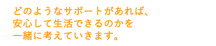 どのようなサポートがあれば、安心して生活できるのかを一緒に考えていきます。