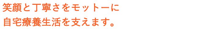 笑顔と丁寧さをモットーに自宅療養生活を支えます。